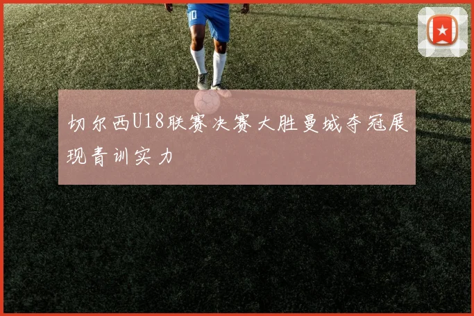 切尔西U18联赛决赛大胜曼城夺冠展现青训实力